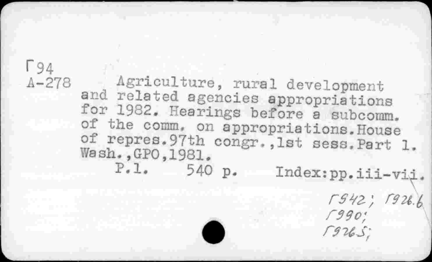 ﻿г 94
.А-278 Agriculture, rural development and related agencies appropriations Hearings before a subcomm.
oi the comm, on appropriations.House of repres.97th congr.,1st sess.Part 1 Wash.,GPO,1981.
P.l. 540 p. Index:pp.iii-vid.,
rSte', C92l.(, Wo;
Л	F94S'f